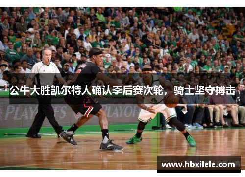 公牛大胜凯尔特人确认季后赛次轮，骑士坚守搏击