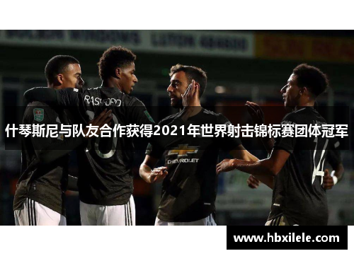 什琴斯尼与队友合作获得2021年世界射击锦标赛团体冠军