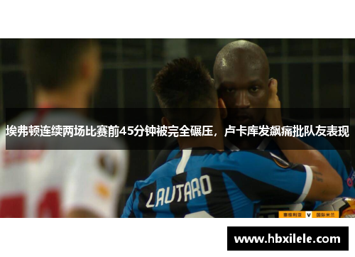 埃弗顿连续两场比赛前45分钟被完全碾压，卢卡库发飙痛批队友表现