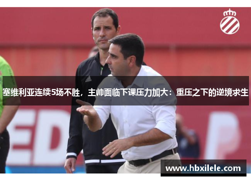 塞维利亚连续5场不胜，主帅面临下课压力加大：重压之下的逆境求生