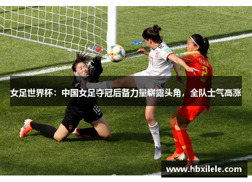 女足世界杯：中国女足夺冠后备力量崭露头角，全队士气高涨